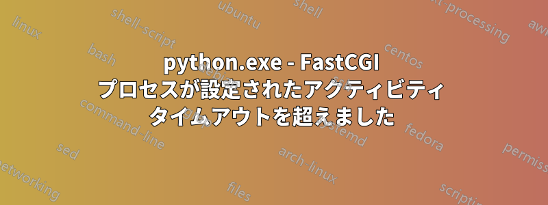 python.exe - FastCGI プロセスが設定されたアクティビティ タイムアウトを超えました