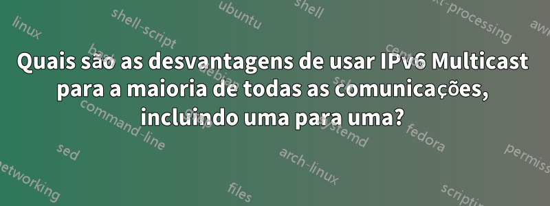 Quais são as desvantagens de usar IPv6 Multicast para a maioria de todas as comunicações, incluindo uma para uma?