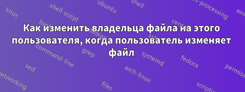 Как изменить владельца файла на этого пользователя, когда пользователь изменяет файл