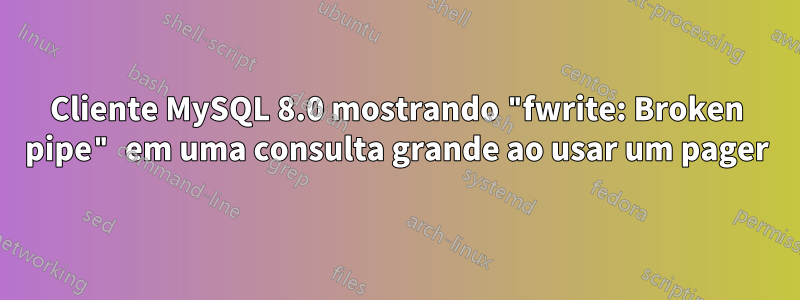 Cliente MySQL 8.0 mostrando "fwrite: Broken pipe" em uma consulta grande ao usar um pager