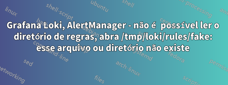 Grafana Loki, AlertManager - não é possível ler o diretório de regras, abra /tmp/loki/rules/fake: esse arquivo ou diretório não existe