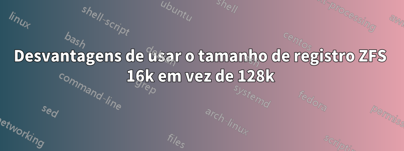 Desvantagens de usar o tamanho de registro ZFS 16k em vez de 128k