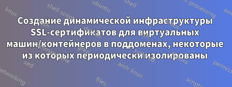 Создание динамической инфраструктуры SSL-сертификатов для виртуальных машин/контейнеров в поддоменах, некоторые из которых периодически изолированы