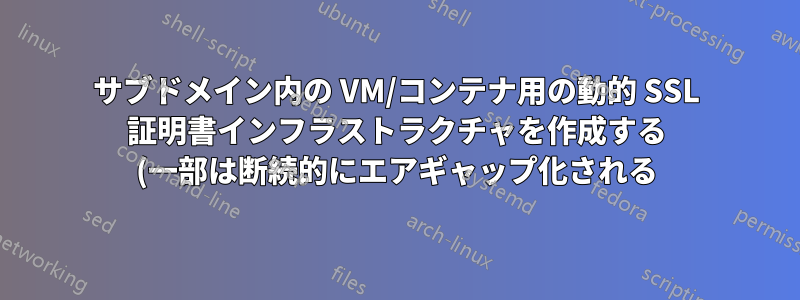 サブドメイン内の VM/コンテナ用の動的 SSL 証明書インフラストラクチャを作成する (一部は断続的にエアギャップ化される)