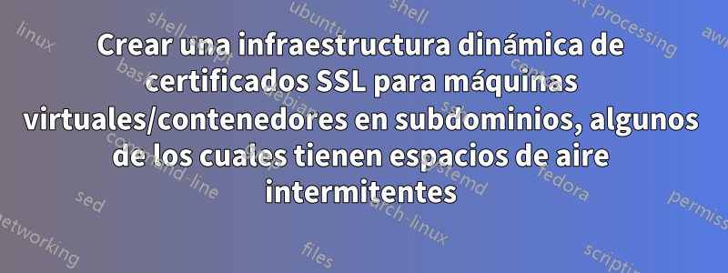 Crear una infraestructura dinámica de certificados SSL para máquinas virtuales/contenedores en subdominios, algunos de los cuales tienen espacios de aire intermitentes