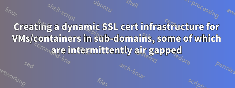 Creating a dynamic SSL cert infrastructure for VMs/containers in sub-domains, some of which are intermittently air gapped