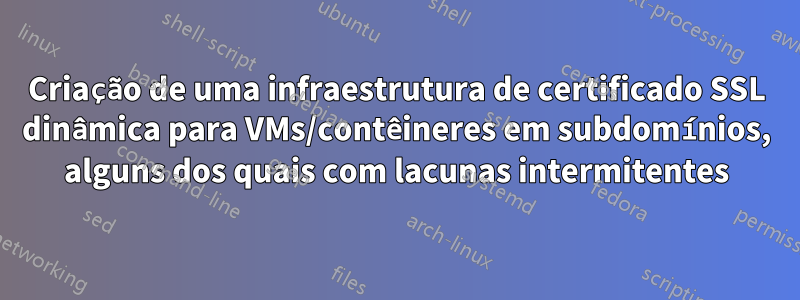 Criação de uma infraestrutura de certificado SSL dinâmica para VMs/contêineres em subdomínios, alguns dos quais com lacunas intermitentes