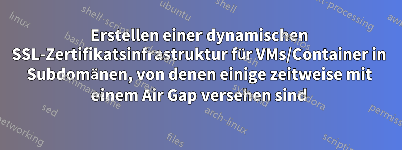 Erstellen einer dynamischen SSL-Zertifikatsinfrastruktur für VMs/Container in Subdomänen, von denen einige zeitweise mit einem Air Gap versehen sind