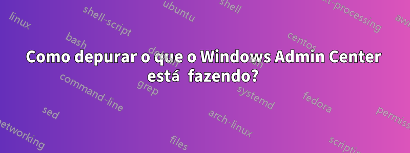 Como depurar o que o Windows Admin Center está fazendo?