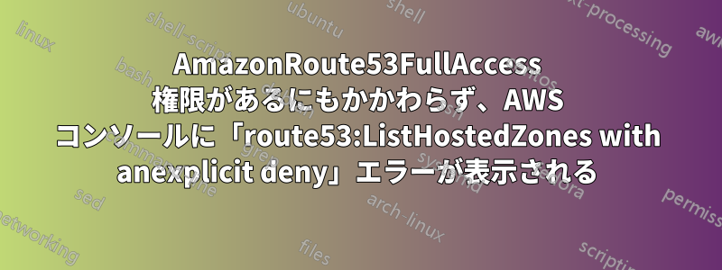 AmazonRoute53FullAccess 権限があるにもかかわらず、AWS コンソールに「route53:ListHostedZones with anexplicit deny」エラーが表示される