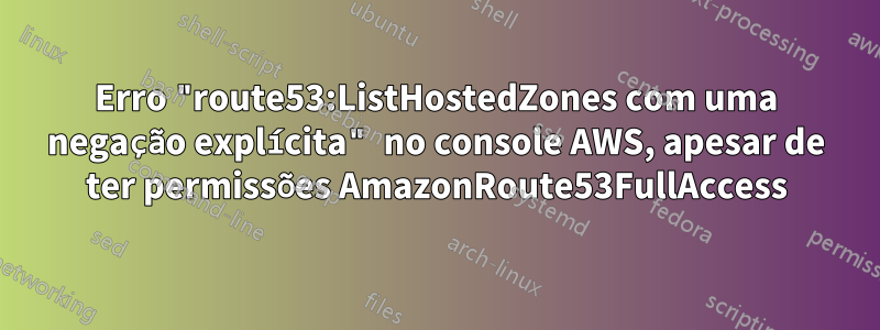 Erro "route53:ListHostedZones com uma negação explícita" no console AWS, apesar de ter permissões AmazonRoute53FullAccess