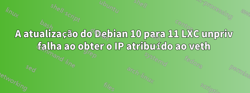 A atualização do Debian 10 para 11 LXC unpriv falha ao obter o IP atribuído ao veth