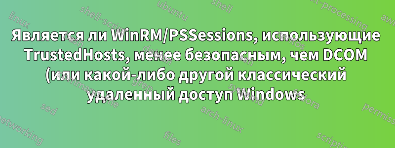 Является ли WinRM/PSSessions, использующие TrustedHosts, менее безопасным, чем DCOM (или какой-либо другой классический удаленный доступ Windows)?