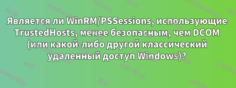 Является ли WinRM/PSSessions, использующие TrustedHosts, менее безопасным, чем DCOM (или какой-либо другой классический удаленный доступ Windows)?