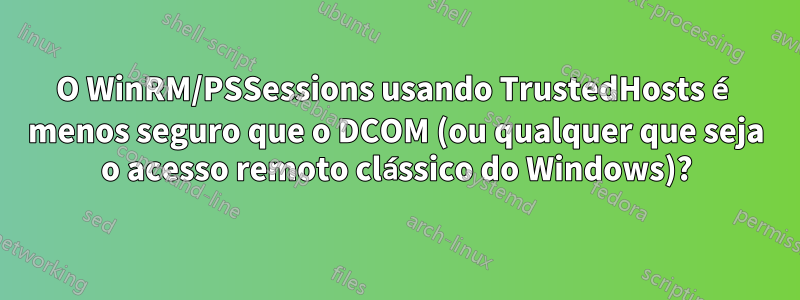 O WinRM/PSSessions usando TrustedHosts é menos seguro que o DCOM (ou qualquer que seja o acesso remoto clássico do Windows)?