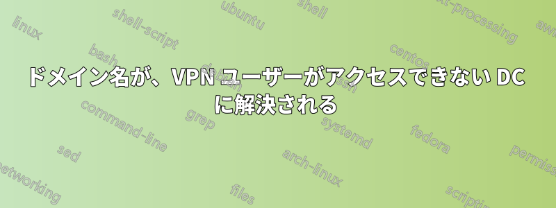 ドメイン名が、VPN ユーザーがアクセスできない DC に解決される