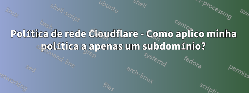 Política de rede Cloudflare - Como aplico minha política a apenas um subdomínio?