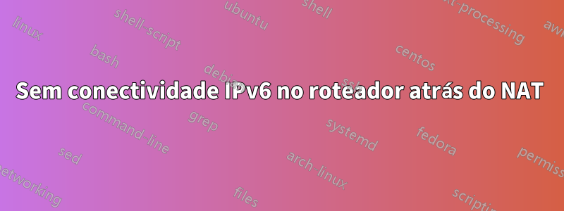 Sem conectividade IPv6 no roteador atrás do NAT