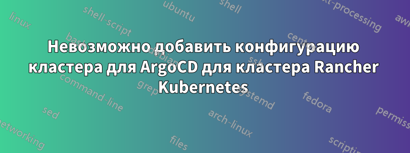 Невозможно добавить конфигурацию кластера для ArgoCD для кластера Rancher Kubernetes