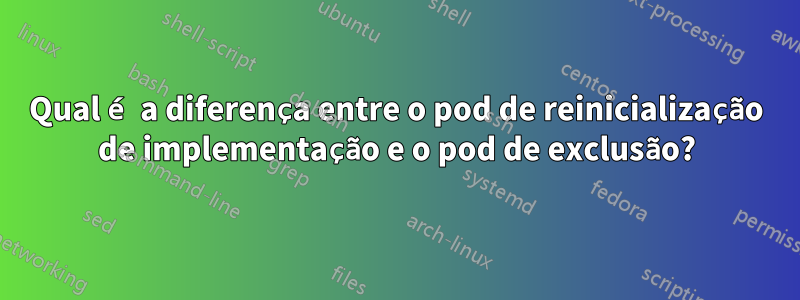 Qual é a diferença entre o pod de reinicialização de implementação e o pod de exclusão?