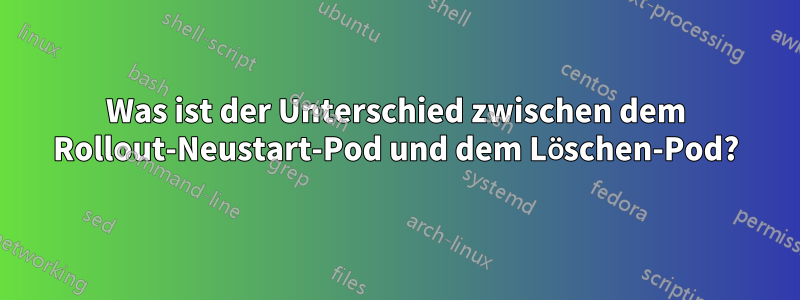 Was ist der Unterschied zwischen dem Rollout-Neustart-Pod und dem Löschen-Pod?