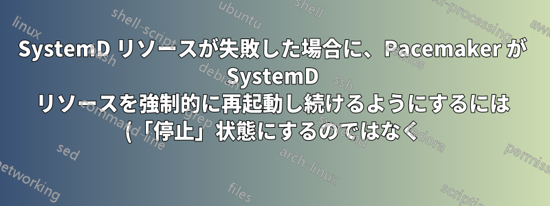 SystemD リソースが失敗した場合に、Pacemaker が SystemD リソースを強制的に再起動し続けるようにするには (「停止」状態にするのではなく) どうすればよいですか?