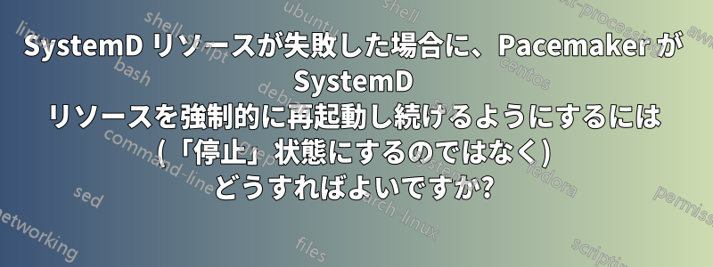 SystemD リソースが失敗した場合に、Pacemaker が SystemD リソースを強制的に再起動し続けるようにするには (「停止」状態にするのではなく) どうすればよいですか?