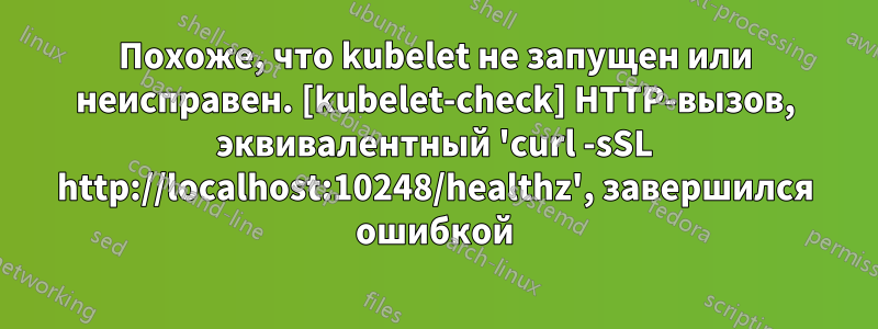 Похоже, что kubelet не запущен или неисправен. [kubelet-check] HTTP-вызов, эквивалентный 'curl -sSL http://localhost:10248/healthz', завершился ошибкой