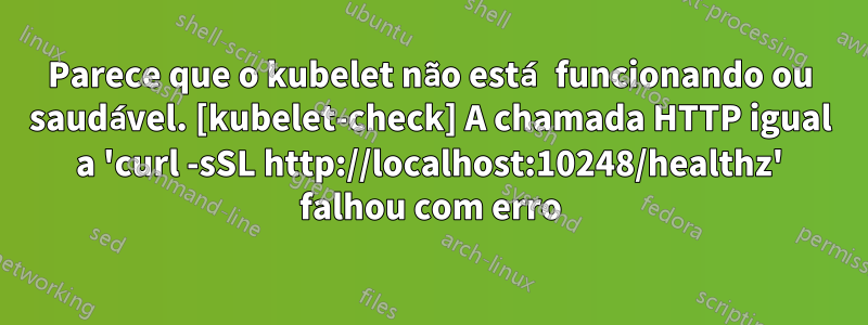 Parece que o kubelet não está funcionando ou saudável. [kubelet-check] A chamada HTTP igual a 'curl -sSL http://localhost:10248/healthz' falhou com erro