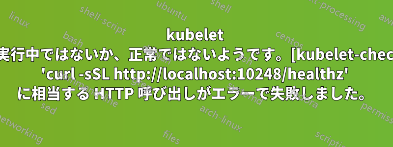 kubelet が実行中ではないか、正常ではないようです。[kubelet-check] 'curl -sSL http://localhost:10248/healthz' に相当する HTTP 呼び出しがエラーで失敗しました。