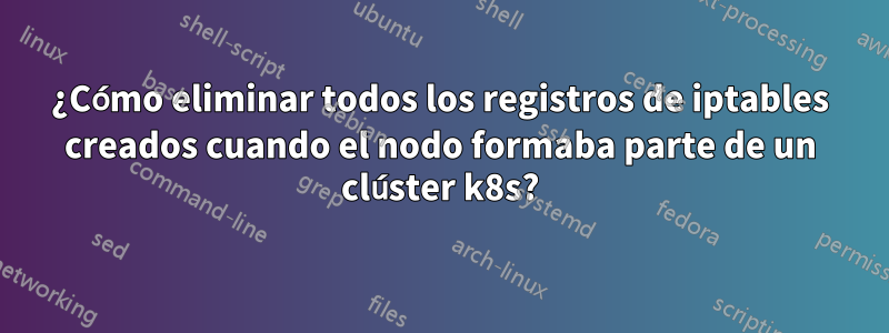 ¿Cómo eliminar todos los registros de iptables creados cuando el nodo formaba parte de un clúster k8s?