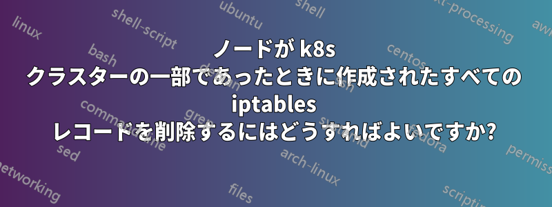 ノードが k8s クラスターの一部であったときに作成されたすべての iptables レコードを削除するにはどうすればよいですか?