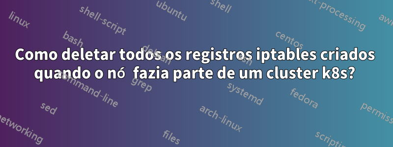 Como deletar todos os registros iptables criados quando o nó fazia parte de um cluster k8s?