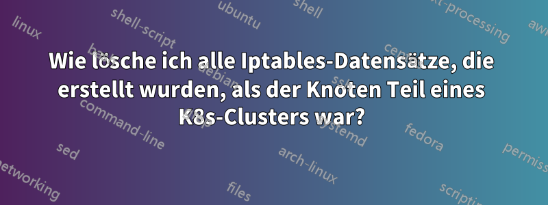 Wie lösche ich alle Iptables-Datensätze, die erstellt wurden, als der Knoten Teil eines K8s-Clusters war?