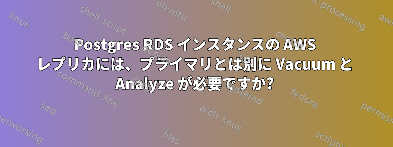 Postgres RDS インスタンスの AWS レプリカには、プライマリとは別に Vacuum と Analyze が必要ですか?