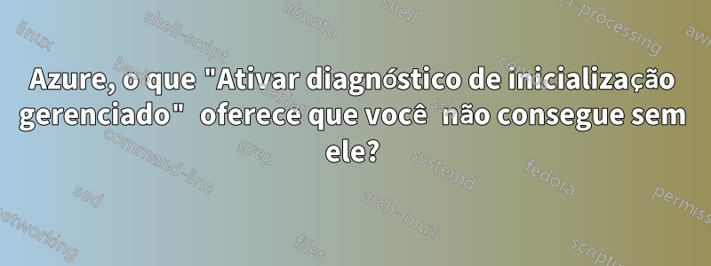 Azure, o que "Ativar diagnóstico de inicialização gerenciado" oferece que você não consegue sem ele?