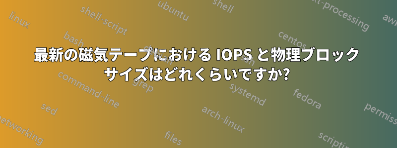 最新の磁気テープにおける IOPS と物理ブロック サイズはどれくらいですか?