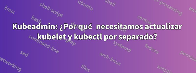 Kubeadmin: ¿Por qué necesitamos actualizar kubelet y kubectl por separado?