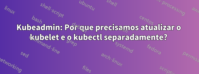 Kubeadmin: Por que precisamos atualizar o kubelet e o kubectl separadamente?