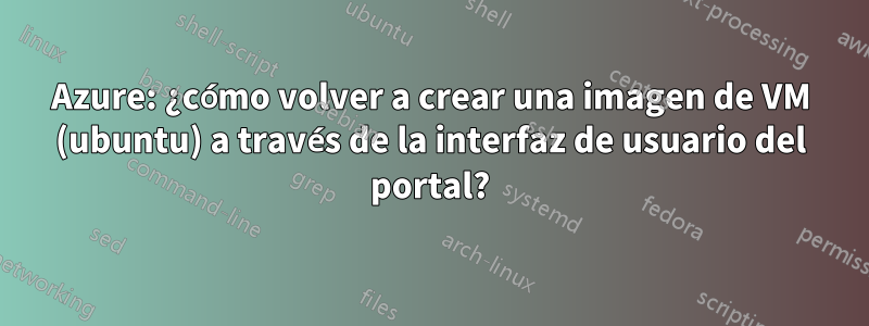 Azure: ¿cómo volver a crear una imagen de VM (ubuntu) a través de la interfaz de usuario del portal?