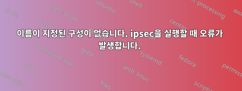 이름이 지정된 구성이 없습니다. ipsec을 실행할 때 오류가 발생합니다.