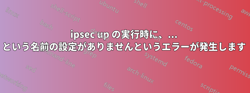 ipsec up の実行時に、... という名前の設定がありませんというエラーが発生します