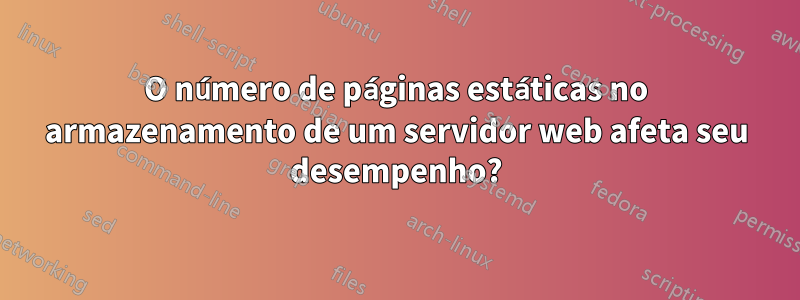 O número de páginas estáticas no armazenamento de um servidor web afeta seu desempenho?