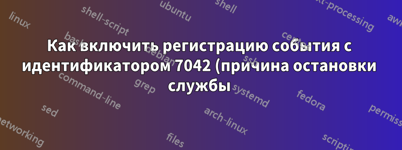Как включить регистрацию события с идентификатором 7042 (причина остановки службы)?