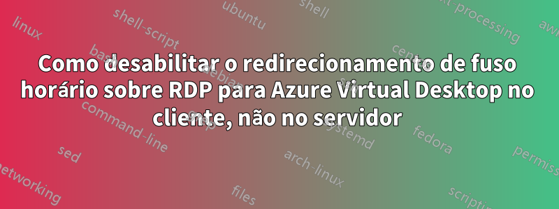 Como desabilitar o redirecionamento de fuso horário sobre RDP para Azure Virtual Desktop no cliente, não no servidor