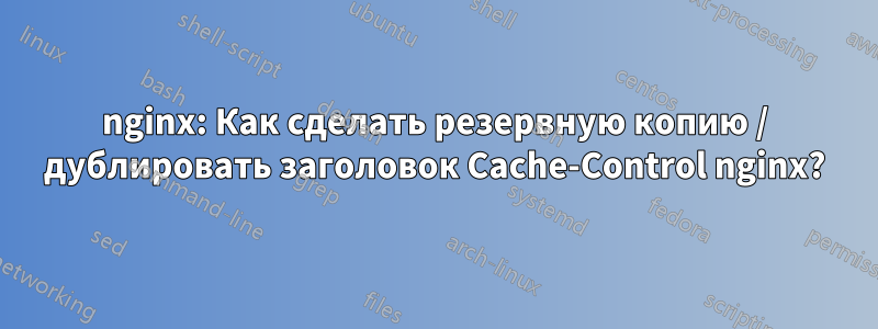 nginx: Как сделать резервную копию / дублировать заголовок Cache-Control nginx?