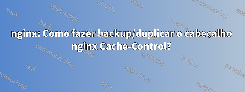 nginx: Como fazer backup/duplicar o cabeçalho nginx Cache-Control?