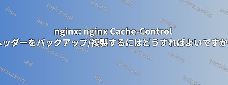 nginx: nginx Cache-Control ヘッダーをバックアップ/複製するにはどうすればよいですか?