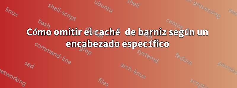 Cómo omitir el caché de barniz según un encabezado específico