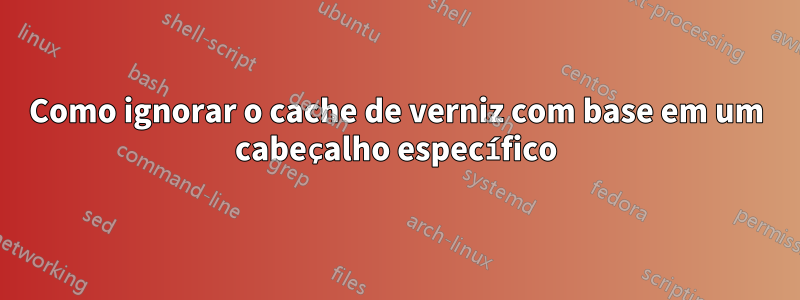 Como ignorar o cache de verniz com base em um cabeçalho específico